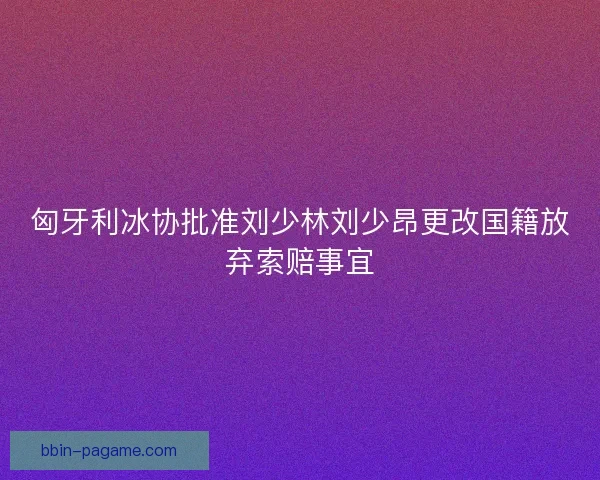 匈牙利冰协批准刘少林刘少昂更改国籍放弃索赔事宜