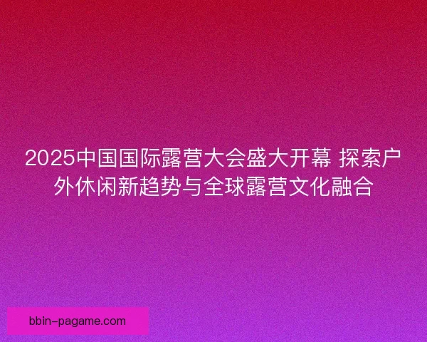 2025中国国际露营大会盛大开幕 探索户外休闲新趋势与全球露营文化融合