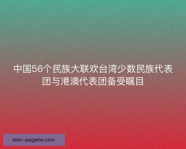 中国56个民族大联欢台湾少数民族代表团与港澳代表团备受瞩目